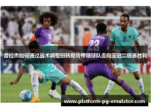 普拉杰如何通过战术调整扭转局势带领球队走向亚冠二级赛胜利