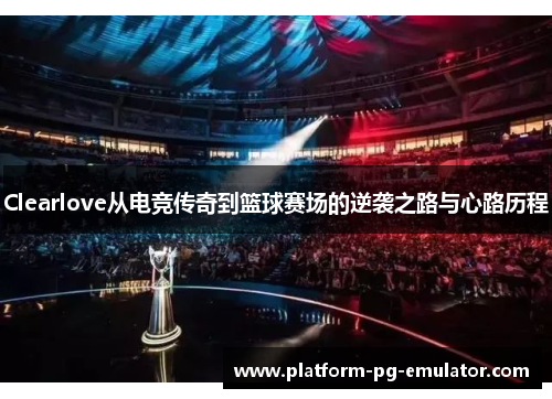 Clearlove从电竞传奇到篮球赛场的逆袭之路与心路历程