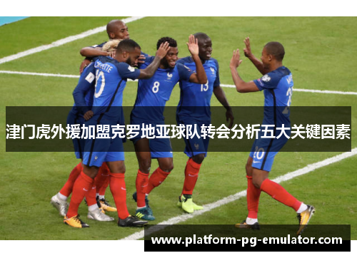 津门虎外援加盟克罗地亚球队转会分析五大关键因素