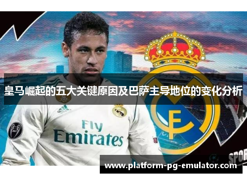 皇马崛起的五大关键原因及巴萨主导地位的变化分析