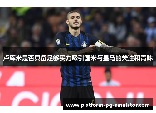卢库米是否具备足够实力吸引国米与皇马的关注和青睐