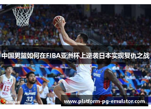 中国男篮如何在FIBA亚洲杯上逆袭日本实现复仇之战