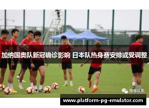 加纳国奥队新冠确诊影响 日本队热身赛安排或受调整