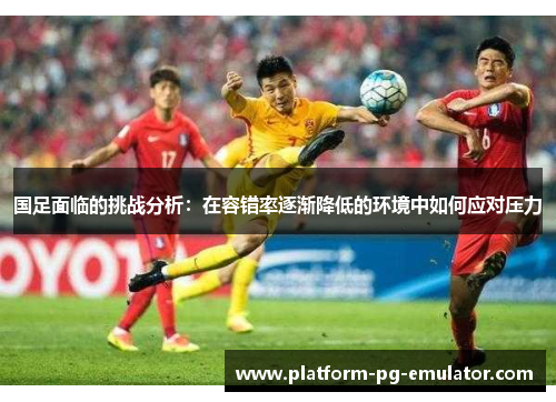 国足面临的挑战分析：在容错率逐渐降低的环境中如何应对压力