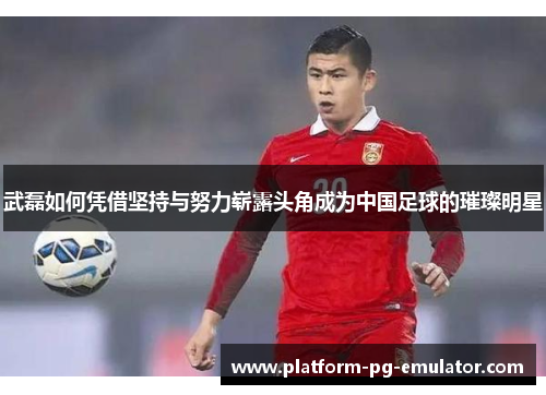 武磊如何凭借坚持与努力崭露头角成为中国足球的璀璨明星