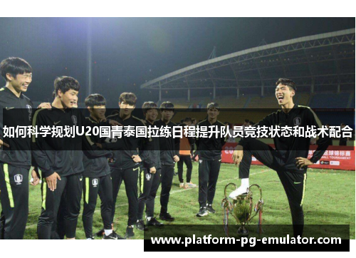 如何科学规划U20国青泰国拉练日程提升队员竞技状态和战术配合