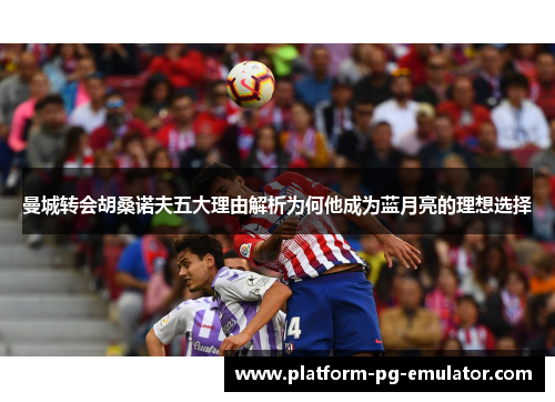 曼城转会胡桑诺夫五大理由解析为何他成为蓝月亮的理想选择