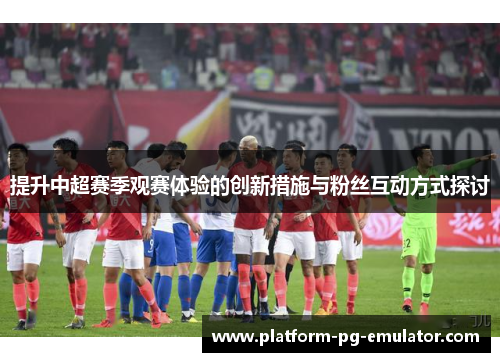 提升中超赛季观赛体验的创新措施与粉丝互动方式探讨