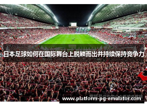 日本足球如何在国际舞台上脱颖而出并持续保持竞争力