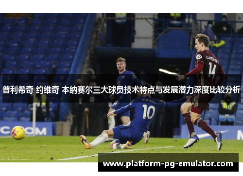 普利希奇 约维奇 本纳赛尔三大球员技术特点与发展潜力深度比较分析