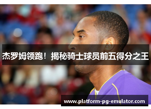 杰罗姆领跑！揭秘骑士球员前五得分之王