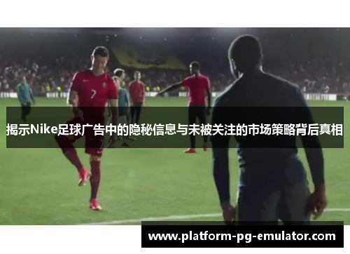 揭示Nike足球广告中的隐秘信息与未被关注的市场策略背后真相