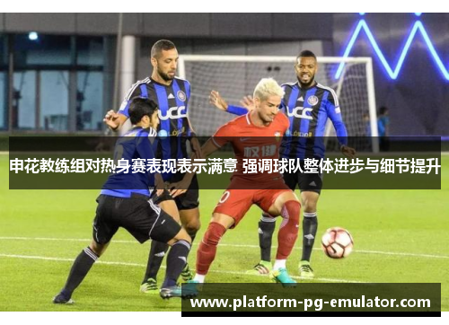 申花教练组对热身赛表现表示满意 强调球队整体进步与细节提升