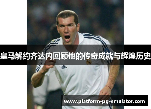 皇马解约齐达内回顾他的传奇成就与辉煌历史