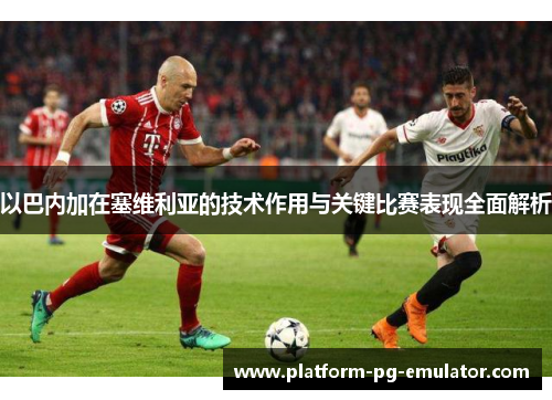 以巴内加在塞维利亚的技术作用与关键比赛表现全面解析