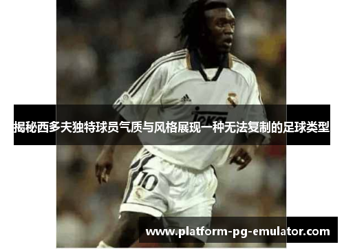 揭秘西多夫独特球员气质与风格展现一种无法复制的足球类型