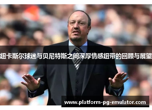 纽卡斯尔球迷与贝尼特斯之间深厚情感纽带的回顾与展望 纽卡斯尔球迷与贝尼特斯之间深厚情感纽带的回顾与展望