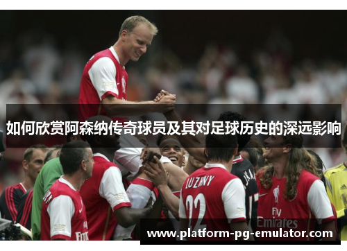 如何欣赏阿森纳传奇球员及其对足球历史的深远影响