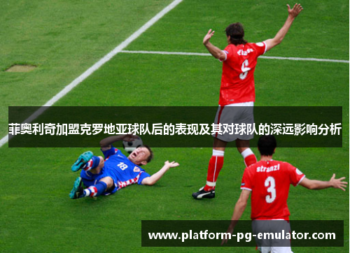 菲奥利奇加盟克罗地亚球队后的表现及其对球队的深远影响分析 菲奥利奇加盟克罗地亚球队后的表现及其对球队的深远影响分析