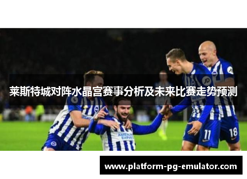 莱斯特城对阵水晶宫赛事分析及未来比赛走势预测