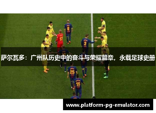 萨尔瓦多：广州队历史中的奋斗与荣耀篇章，永载足球史册