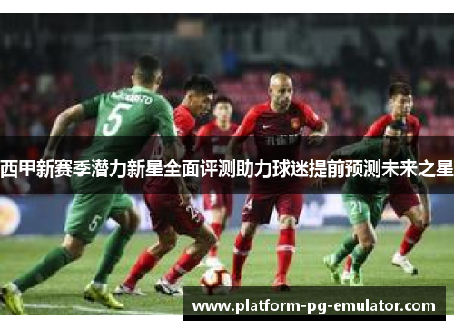 西甲新赛季潜力新星全面评测助力球迷提前预测未来之星 西甲新赛季潜力新星全面评测助力球迷提前预测未来之星