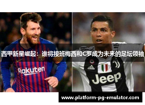 西甲新星崛起：谁将接班梅西和C罗成为未来的足坛领袖