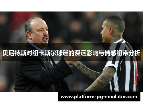 贝尼特斯对纽卡斯尔球迷的深远影响与情感纽带分析 贝尼特斯对纽卡斯尔球迷的深远影响与情感纽带分析