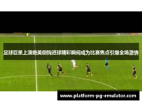 足球巨星上演绝美倒钩进球精彩瞬间成为比赛焦点引爆全场激情 足球巨星上演绝美倒钩进球精彩瞬间成为比赛焦点引爆全场激情