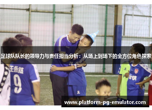 足球队队长的领导力与责任担当分析:从场上到场下的全方位角色探索 足球队队长的领导力与责任担当分析:从场上到场下的全方位角色探索