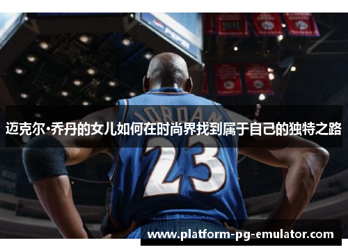 迈克尔·乔丹的女儿如何在时尚界找到属于自己的独特之路 迈克尔·乔丹的女儿如何在时尚界找到属于自己的独特之路