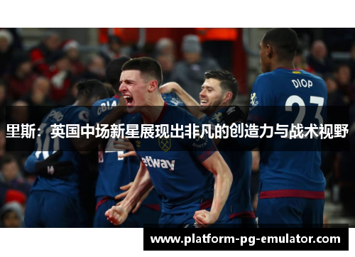 里斯:英国中场新星展现出非凡的创造力与战术视野 里斯:英国中场新星展现出非凡的创造力与战术视野