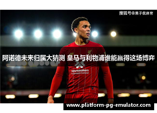 阿诺德未来归属大猜测 皇马与利物浦谁能赢得这场博弈