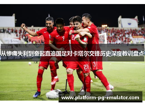 从惨痛失利到奋起直追国足对卡塔尔交锋历史深度教训盘点 从惨痛失利到奋起直追国足对卡塔尔交锋历史深度教训盘点