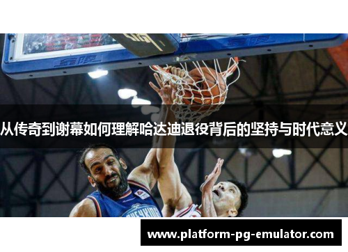 从传奇到谢幕如何理解哈达迪退役背后的坚持与时代意义 从传奇到谢幕如何理解哈达迪退役背后的坚持与时代意义