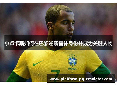 小卢卡斯如何在巴黎逆袭替补身份并成为关键人物 小卢卡斯如何在巴黎逆袭替补身份并成为关键人物