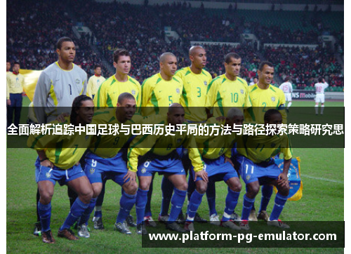 全面解析追踪中国足球与巴西历史平局的方法与路径探索策略研究思 全面解析追踪中国足球与巴西历史平局的方法与路径探索策略研究思
