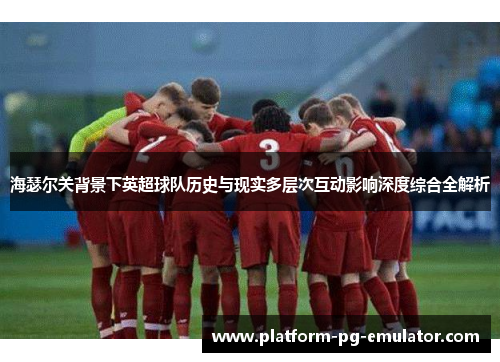 海瑟尔关背景下英超球队历史与现实多层次互动影响深度综合全解析 海瑟尔关背景下英超球队历史与现实多层次互动影响深度综合全解析