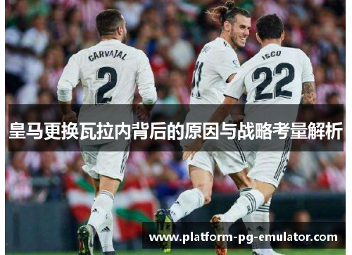 皇马更换瓦拉内背后的原因与战略考量解析 皇马更换瓦拉内背后的原因与战略考量解析