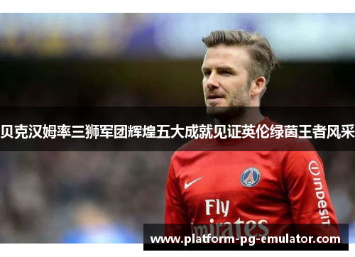 贝克汉姆率三狮军团辉煌五大成就见证英伦绿茵王者风采