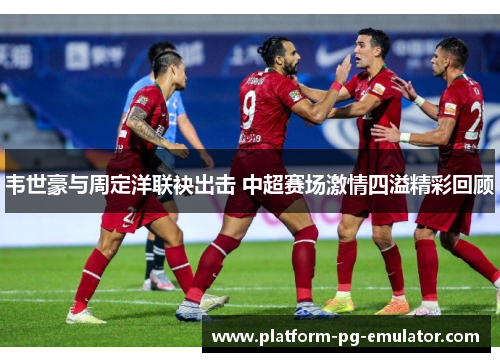 韦世豪与周定洋联袂出击 中超赛场激情四溢精彩回顾