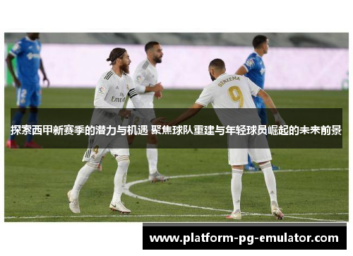 探索西甲新赛季的潜力与机遇 聚焦球队重建与年轻球员崛起的未来前景