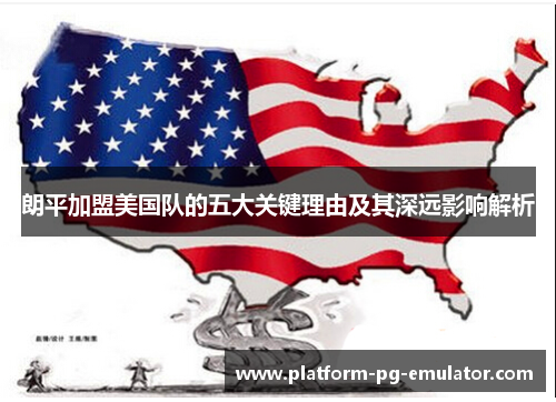 朗平加盟美国队的五大关键理由及其深远影响解析