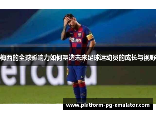 梅西的全球影响力如何塑造未来足球运动员的成长与视野