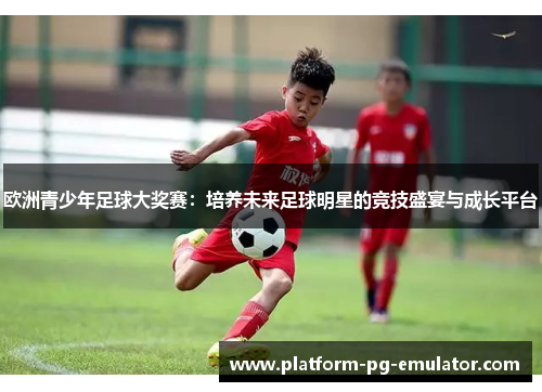欧洲青少年足球大奖赛:培养未来足球明星的竞技盛宴与成长平台 欧洲青少年足球大奖赛:培养未来足球明星的竞技盛宴与成长平台