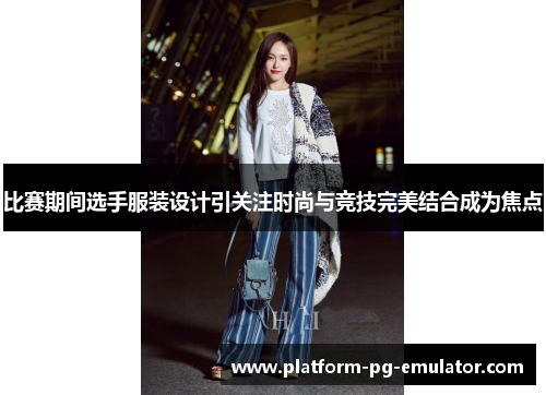 比赛期间选手服装设计引关注时尚与竞技完美结合成为焦点 比赛期间选手服装设计引关注时尚与竞技完美结合成为焦点