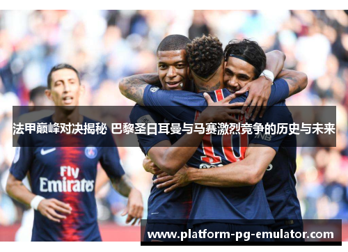 法甲巅峰对决揭秘 巴黎圣日耳曼与马赛激烈竞争的历史与未来