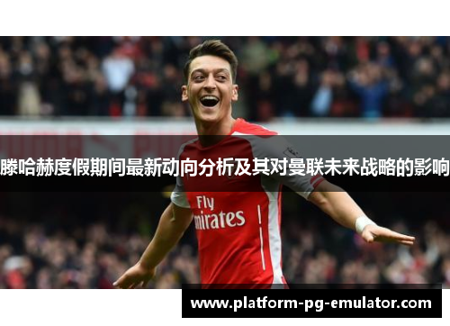 滕哈赫度假期间最新动向分析及其对曼联未来战略的影响 滕哈赫度假期间最新动向分析及其对曼联未来战略的影响