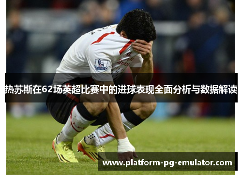 热苏斯在62场英超比赛中的进球表现全面分析与数据解读
