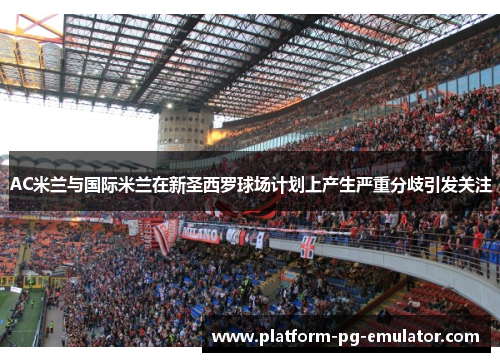 AC米兰与国际米兰在新圣西罗球场计划上产生严重分歧引发关注